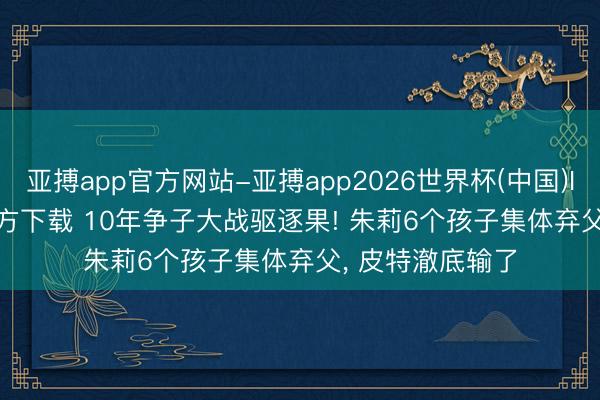 亚搏app官方网站-亚搏app2026世界杯(中国)IOS/Android官方下载 10年争子大战驱逐果! 朱莉6个孩子集体弃父， 皮特澈底输了