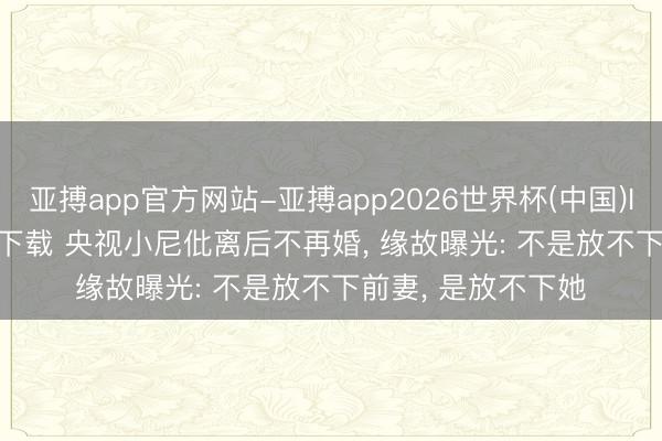 亚搏app官方网站-亚搏app2026世界杯(中国)IOS/Android官方下载 央视小尼仳离后不再婚， 缘故曝光: 不是放不下前妻， 是放不下她