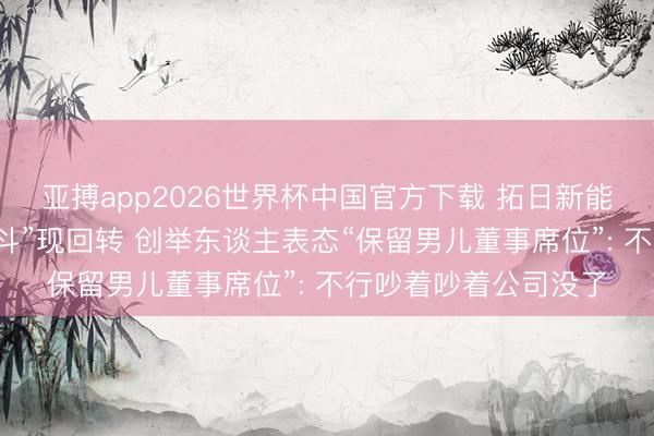 亚搏app2026世界杯中国官方下载 拓日新能实控东谈主家眷“内斗”现回转 创举东谈主表态“保留男儿董事席位”: 不行吵着吵着公司没了