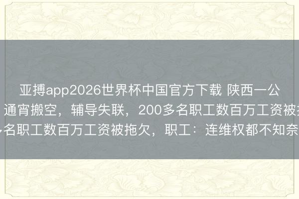 亚搏app2026世界杯中国官方下载 陕西一公司深夜奉告“全员休假”，通宵搬空，辅导失联，200多名职工数百万工资被拖欠，职工：连维权都不知奈何办