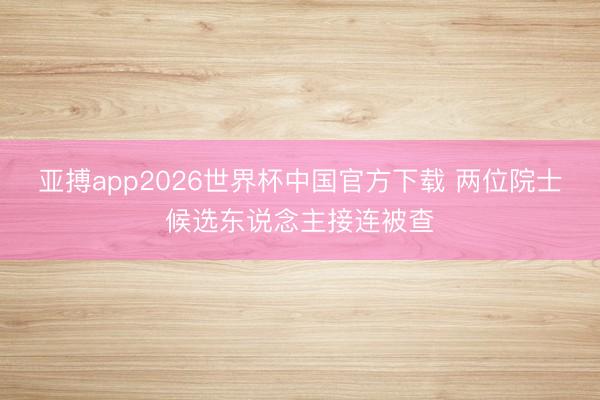 亚搏app2026世界杯中国官方下载 两位院士候选东说念主接连被查
