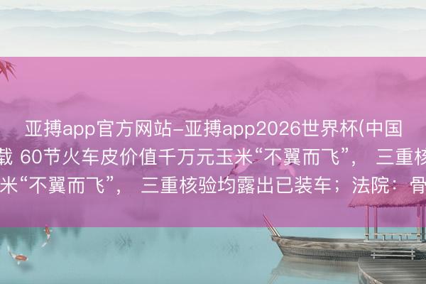 亚搏app官方网站-亚搏app2026世界杯(中国)IOS/Android官方下载 60节火车皮价值千万元玉米“不翼而飞”， 三重核验均露出已装车；法院：骨子未装车