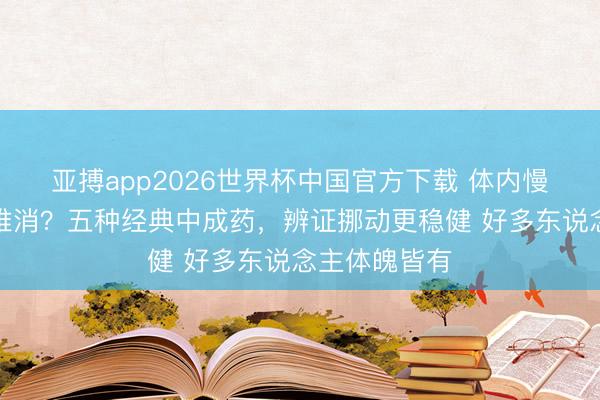 亚搏app2026世界杯中国官方下载 体内慢性炎症反复难消？五种经典中成药，辨证挪动更稳健 好多东说念主体魄皆有