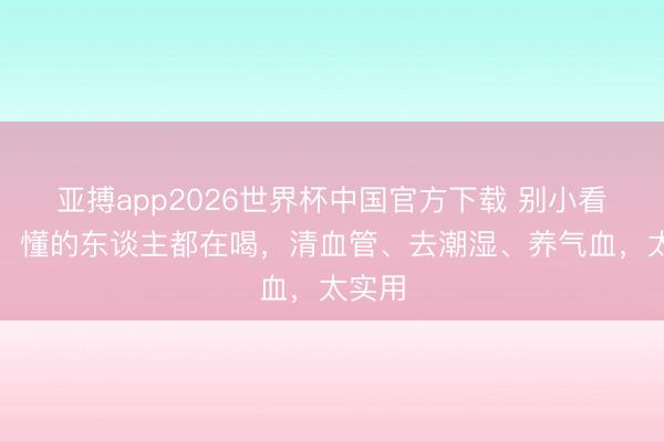 亚搏app2026世界杯中国官方下载 别小看葛根，懂的东谈主都在喝，清血管、去潮湿、养气血，太实用