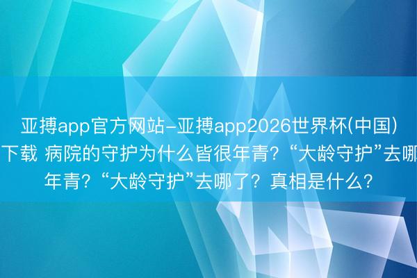 亚搏app官方网站-亚搏app2026世界杯(中国)IOS/Android官方下载 病院的守护为什么皆很年青？“大龄守护”去哪了？真相是什么？