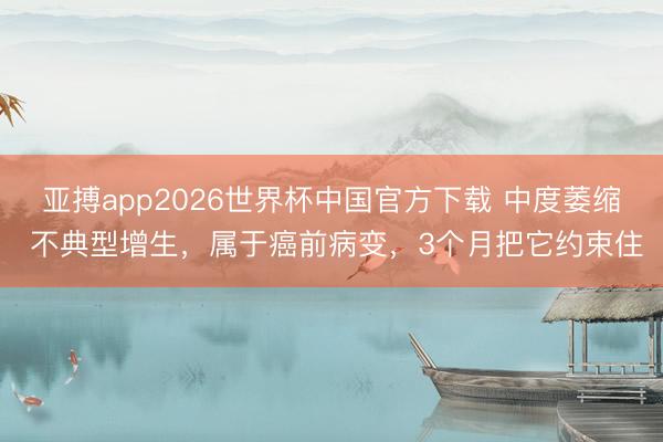 亚搏app2026世界杯中国官方下载 中度萎缩 不典型增生，属于癌前病变，3个月把它约束住