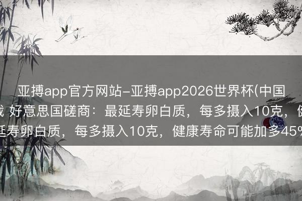亚搏app官方网站-亚搏app2026世界杯(中国)IOS/Android官方下载 好意思国磋商：最延寿卵白质，每多摄入10克，健康寿命可能加多45%