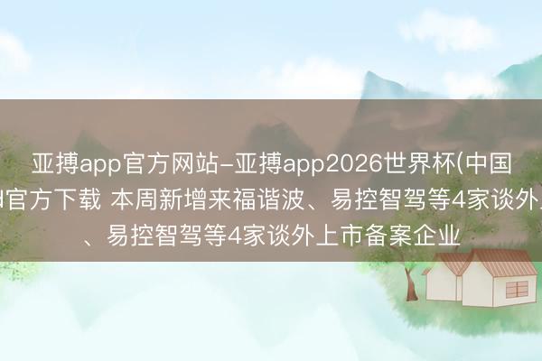 亚搏app官方网站-亚搏app2026世界杯(中国)IOS/Android官方下载 本周新增来福谐波、易控智驾等4家谈外上市备案企业