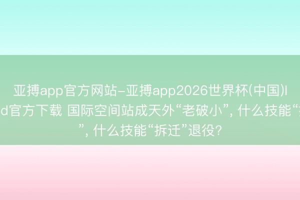 亚搏app官方网站-亚搏app2026世界杯(中国)IOS/Android官方下载 国际空间站成天外“老破小”， 什么技能“拆迁”退役?