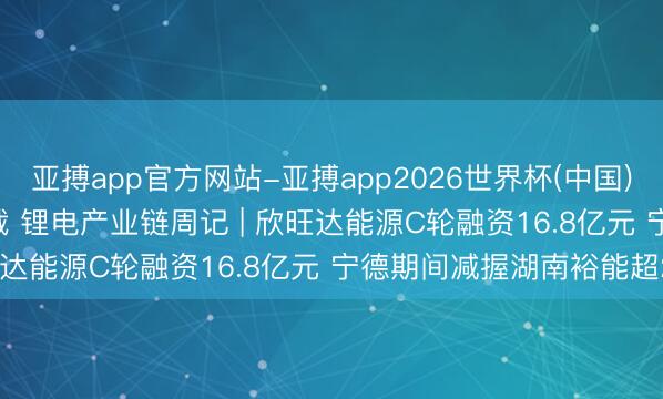 亚搏app官方网站-亚搏app2026世界杯(中国)IOS/Android官方下载 锂电产业链周记 | 欣旺达能源C轮融资16.8亿元 宁德期间减握湖南裕能超20亿