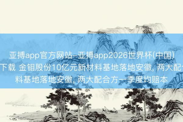 亚搏app官方网站-亚搏app2026世界杯(中国)IOS/Android官方下载 金钼股份10亿元新材料基地落地安徽， 两大配合方一季度均赔本