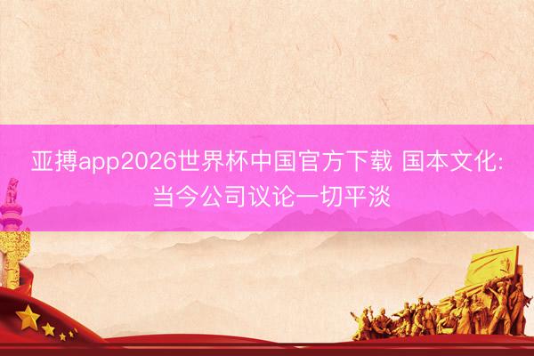 亚搏app2026世界杯中国官方下载 国本文化: 当今公司议论一切平淡