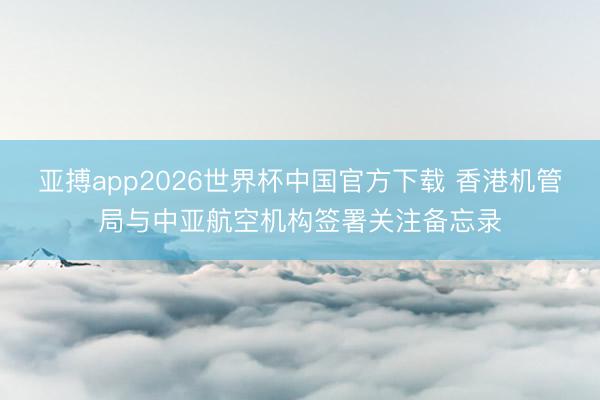 亚搏app2026世界杯中国官方下载 香港机管局与中亚航空机构签署关注备忘录