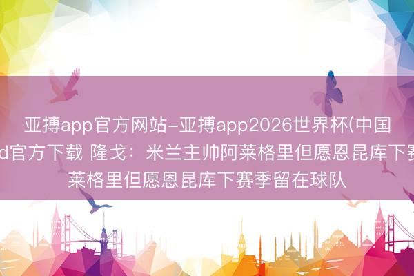 亚搏app官方网站-亚搏app2026世界杯(中国)IOS/Android官方下载 隆戈：米兰主帅阿莱格里但愿恩昆库下赛季留在球队