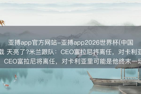 亚搏app官方网站-亚搏app2026世界杯(中国)IOS/Android官方下载 天亮了?米兰跟队：CEO富拉尼将离任，对卡利亚里可能是他终末一场