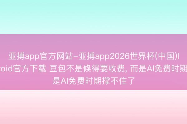 亚搏app官方网站-亚搏app2026世界杯(中国)IOS/Android官方下载 豆包不是倏得要收费， 而是AI免费时期撑不住了