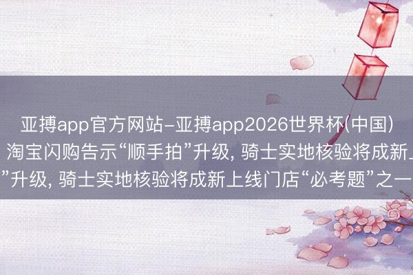 亚搏app官方网站-亚搏app2026世界杯(中国)IOS/Android官方下载 淘宝闪购告示“顺手拍”升级， 骑士实地核验将成新上线门店“必考题”之一