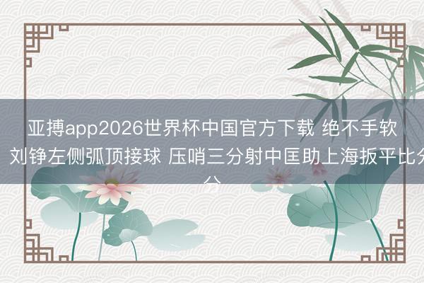 亚搏app2026世界杯中国官方下载 绝不手软！刘铮左侧弧顶接球 压哨三分射中匡助上海扳平比分