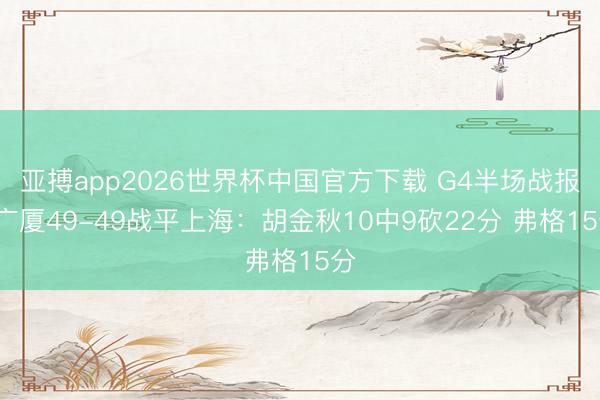 亚搏app2026世界杯中国官方下载 G4半场战报-广厦49-49战平上海：胡金秋10中9砍22分 弗格15分
