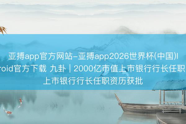 亚搏app官方网站-亚搏app2026世界杯(中国)IOS/Android官方下载 九卦 | 2000亿市值上市银行行长任职资历获批