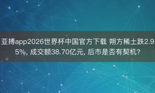 亚搏app2026世界杯中国官方下载 朔方稀土跌2.95%， 成交额38.70亿元， 后市是否有契机?