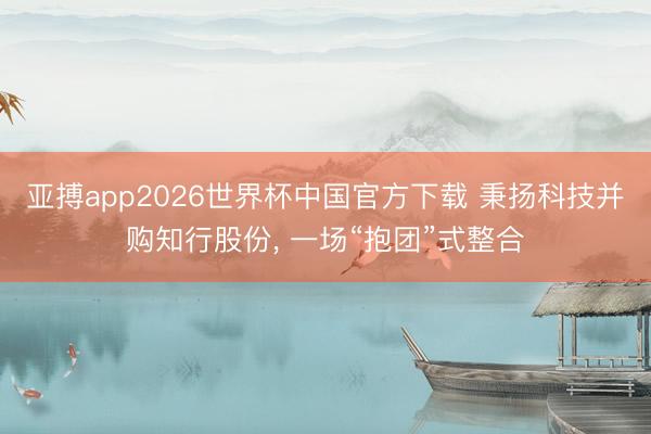 亚搏app2026世界杯中国官方下载 秉扬科技并购知行股份， 一场“抱团”式整合