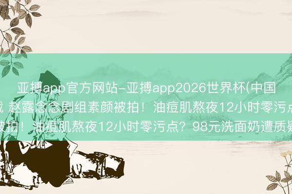 亚搏app官方网站-亚搏app2026世界杯(中国)IOS/Android官方下载 赵露念念剧组素颜被拍！油痘肌熬夜12小时零污点？98元洗面奶遭质疑