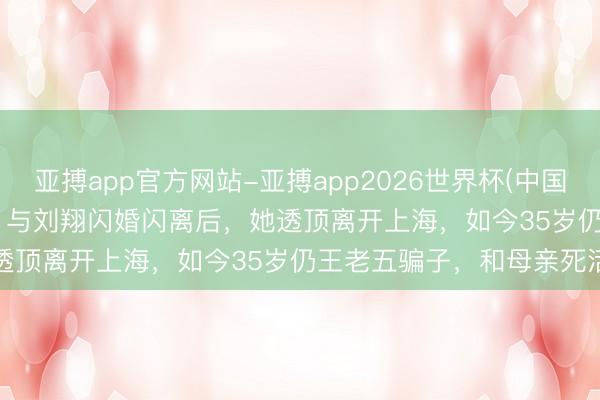 亚搏app官方网站-亚搏app2026世界杯(中国)IOS/Android官方下载 与刘翔闪婚闪离后，她透顶离开上海，如今35岁仍王老五骗子，和母亲死活与共