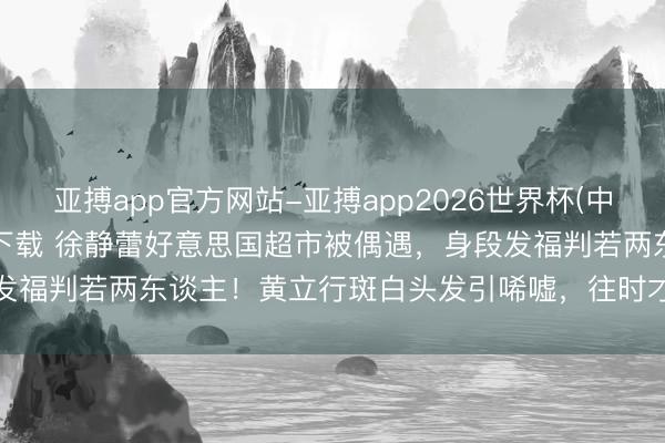 亚搏app官方网站-亚搏app2026世界杯(中国)IOS/Android官方下载 徐静蕾好意思国超市被偶遇，身段发福判若两东谈主！黄立行斑白头发引唏嘘，往时才女如今总结普通生涯