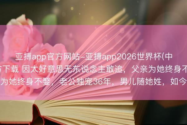 亚搏app官方网站-亚搏app2026世界杯(中国)IOS/Android官方下载 因太好意思无东说念主敢追，父亲为她终身不娶，老公独宠36年，男儿随她姓，如今近况令东说念主唏嘘
