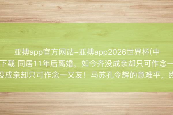 亚搏app官方网站-亚搏app2026世界杯(中国)IOS/Android官方下载 同居11年后离婚，如今齐没成亲却只可作念一又友！马苏孔令辉的意难平，终究是芳华回忆