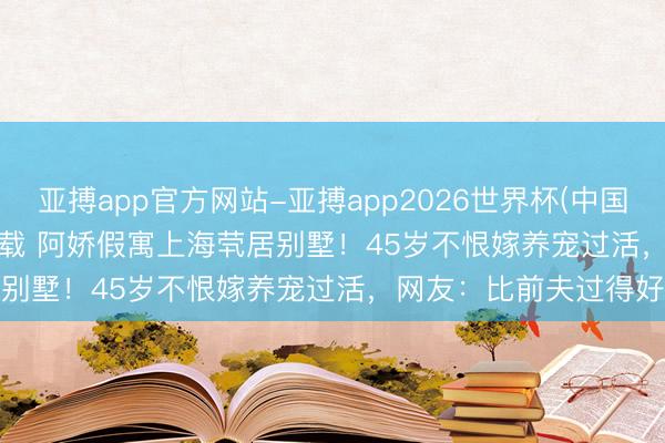 亚搏app官方网站-亚搏app2026世界杯(中国)IOS/Android官方下载 阿娇假寓上海茕居别墅！45岁不恨嫁养宠过活，网友：比前夫过得好
