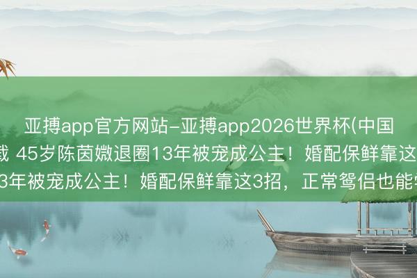 亚搏app官方网站-亚搏app2026世界杯(中国)IOS/Android官方下载 45岁陈茵媺退圈13年被宠成公主！婚配保鲜靠这3招，正常鸳侣也能学