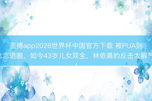 亚搏app2026世界杯中国官方下载 被PUA到念念退圈，如今43岁儿女双全，林依晨的反击太解气！