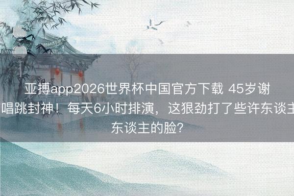 亚搏app2026世界杯中国官方下载 45岁谢娜带伤唱跳封神！每天6小时排演，这狠劲打了些许东谈主的脸？