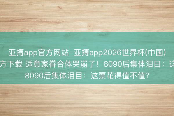 亚搏app官方网站-亚搏app2026世界杯(中国)IOS/Android官方下载 适意家眷合体哭崩了！8090后集体泪目：这票花得值不值？