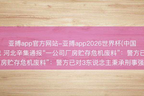 亚搏app官方网站-亚搏app2026世界杯(中国)IOS/Android官方下载 河北辛集通报“一公司厂房贮存危机废料”：警方已对3东说念主秉承刑事强制步调