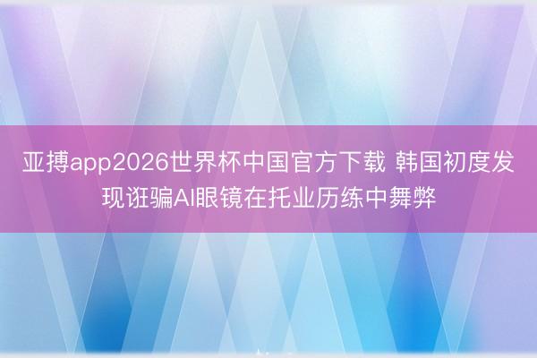 亚搏app2026世界杯中国官方下载 韩国初度发现诳骗AI眼镜在托业历练中舞弊