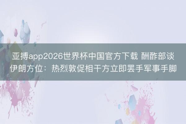 亚搏app2026世界杯中国官方下载 酬酢部谈伊朗方位：热烈敦促相干方立即罢手军事手脚