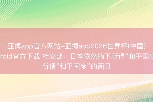 亚搏app官方网站-亚搏app2026世界杯(中国)IOS/Android官方下载 社交部：日本依然摘下所谓“和平国度”的面具