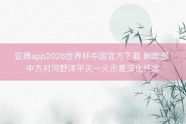 亚搏app2026世界杯中国官方下载 酬酢部：中方对河野洋平灭一火示意深化怀念
