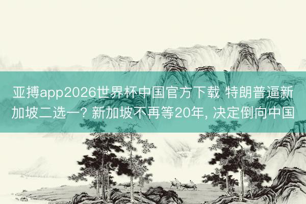 亚搏app2026世界杯中国官方下载 特朗普逼新加坡二选一? 新加坡不再等20年， 决定倒向中国