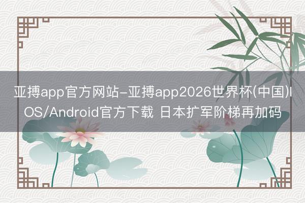 亚搏app官方网站-亚搏app2026世界杯(中国)IOS/Android官方下载 日本扩军阶梯再加码