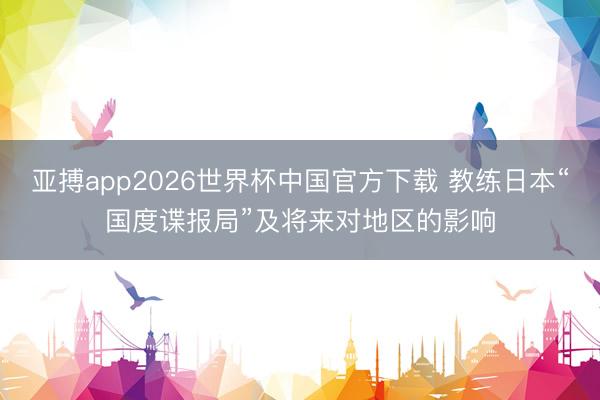 亚搏app2026世界杯中国官方下载 教练日本“国度谍报局”及将来对地区的影响