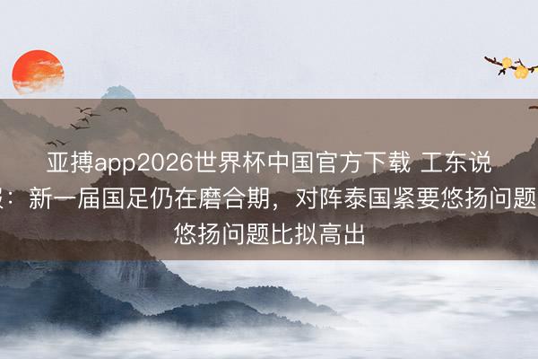 亚搏app2026世界杯中国官方下载 工东说念主日报：新一届国足仍在磨合期，对阵泰国紧要悠扬问题比拟高出