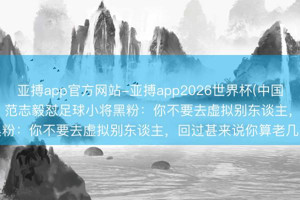 亚搏app官方网站-亚搏app2026世界杯(中国)IOS/Android官方下载 范志毅怼足球小将黑粉：你不要去虚拟别东谈主，回过甚来说你算老几啊