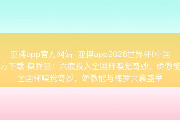 亚搏app官方网站-亚搏app2026世界杯(中国)IOS/Android官方下载 奥乔亚：六度投入全国杯嗅觉奇妙，娇傲能与梅罗共襄盛举