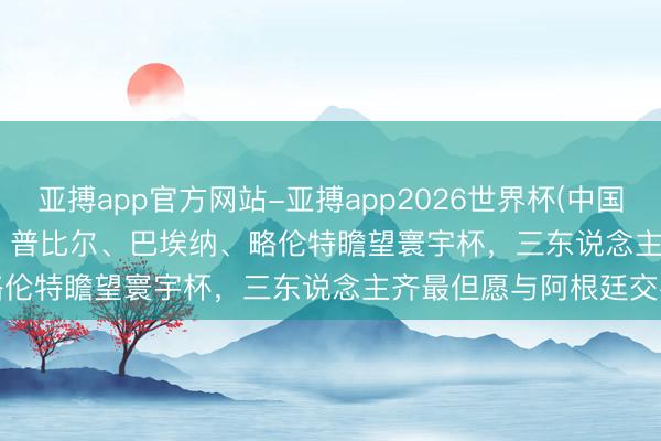 亚搏app官方网站-亚搏app2026世界杯(中国)IOS/Android官方下载 普比尔、巴埃纳、略伦特瞻望寰宇杯，三东说念主齐最但愿与阿根廷交手