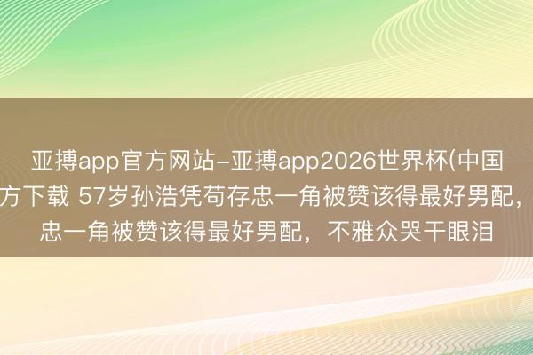 亚搏app官方网站-亚搏app2026世界杯(中国)IOS/Android官方下载 57岁孙浩凭苟存忠一角被赞该得最好男配，不雅众哭干眼泪