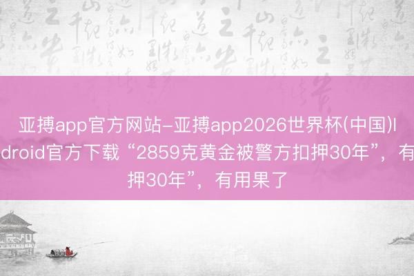 亚搏app官方网站-亚搏app2026世界杯(中国)IOS/Android官方下载 “2859克黄金被警方扣押30年”，有用果了